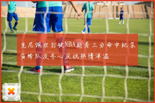 克尼佩尔打破NBA新秀三分命中纪录黄蜂队友齐心庆祝热情洋溢