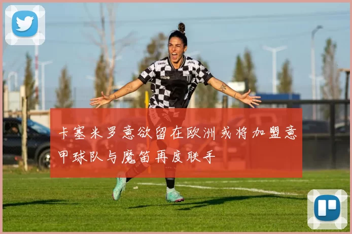 卡塞米罗意欲留在欧洲或将加盟意甲球队与魔笛再度联手