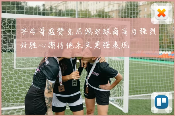 字母哥盛赞克尼佩尔球商高与强烈好胜心期待他未来更强表现