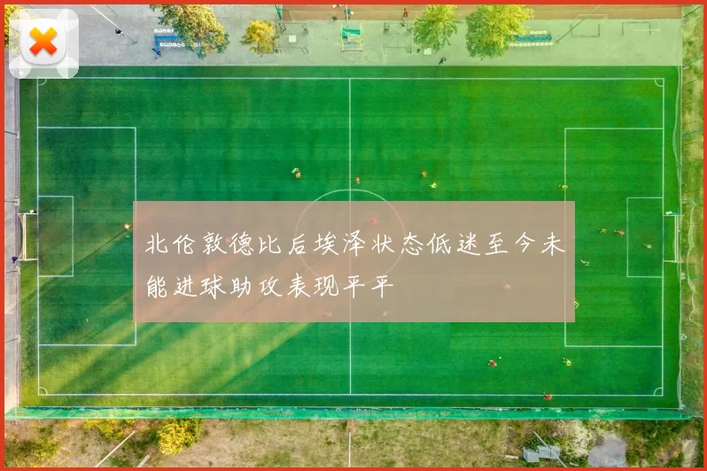 北伦敦德比后埃泽状态低迷至今未能进球助攻表现平平