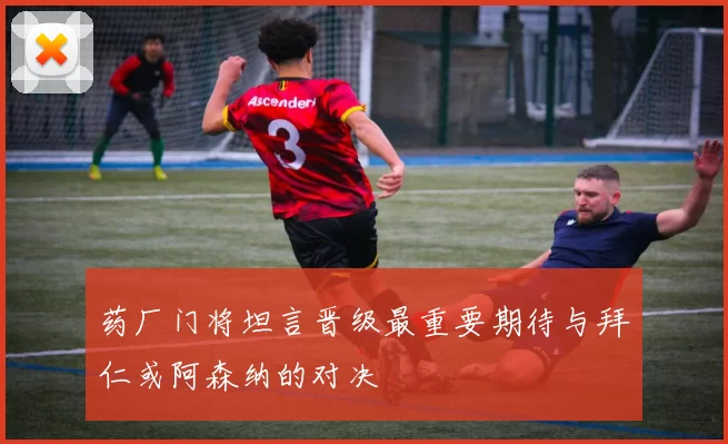 药厂门将坦言晋级最重要期待与拜仁或阿森纳的对决