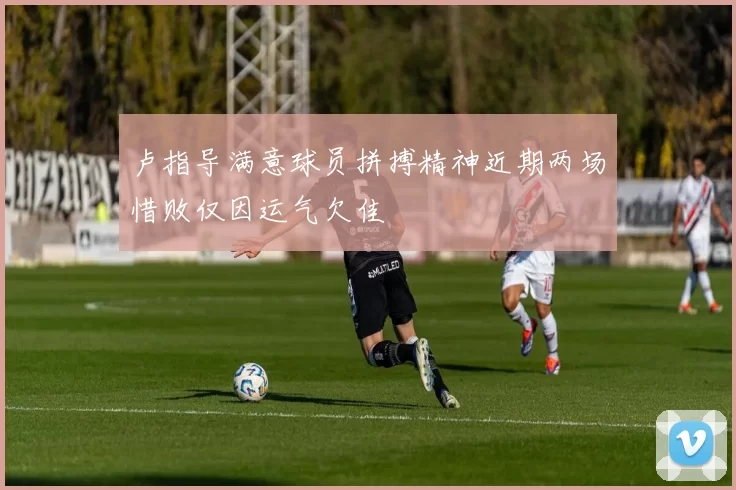 卢指导满意球员拼搏精神近期两场惜败仅因运气欠佳