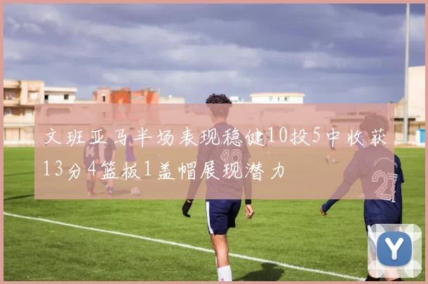文班亚马半场表现稳健10投5中收获13分4篮板1盖帽展现潜力