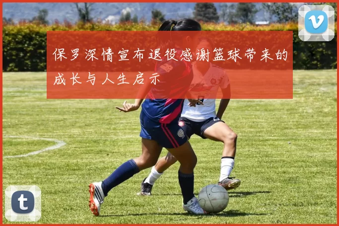 保罗深情宣布退役感谢篮球带来的成长与人生启示