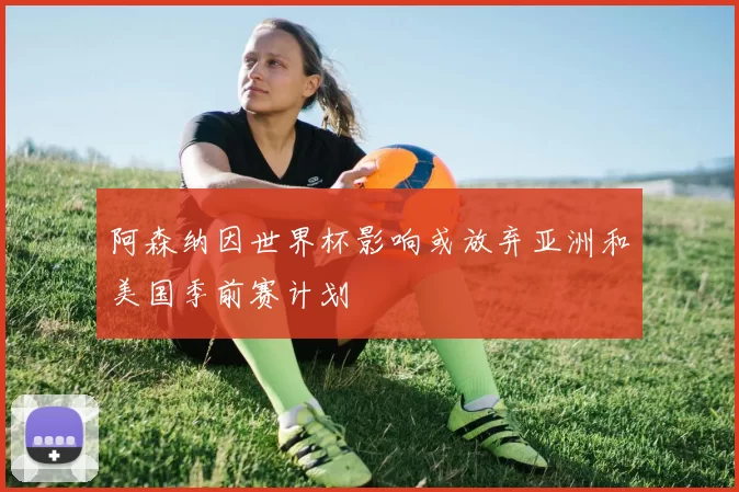 阿森纳因世界杯影响或放弃亚洲和美国季前赛计划