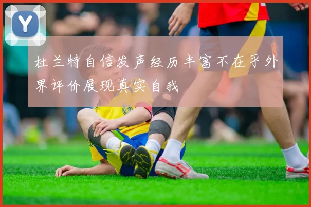 杜兰特自信发声经历丰富不在乎外界评价展现真实自我