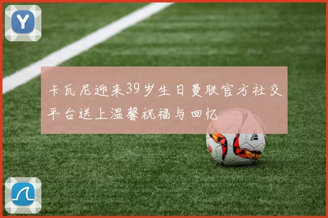 卡瓦尼迎来39岁生日曼联官方社交平台送上温馨祝福与回忆
