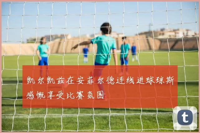 凯尔凯兹在安菲尔德连线进球琼斯感慨享受比赛氛围