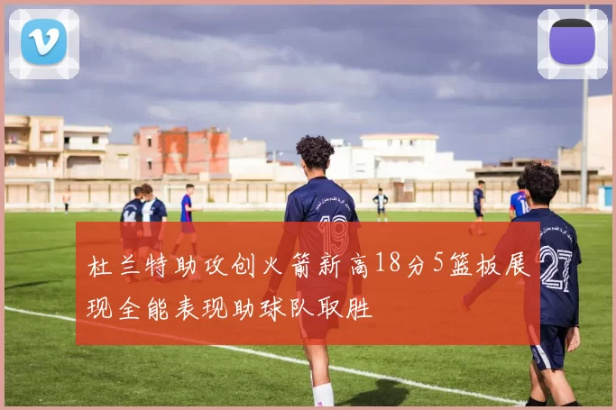 杜兰特助攻创火箭新高18分5篮板展现全能表现助球队取胜