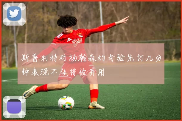 斯普利特对杨瀚森的考验先打几分钟表现不佳将被弃用