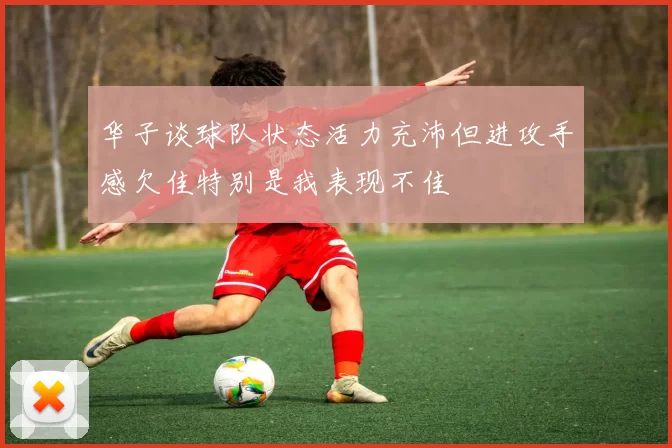 华子谈球队状态活力充沛但进攻手感欠佳特别是我表现不佳