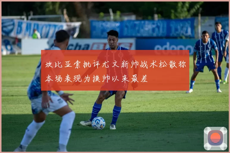 坎比亚索批评尤文新帅战术松散称本场表现为换帅以来最差