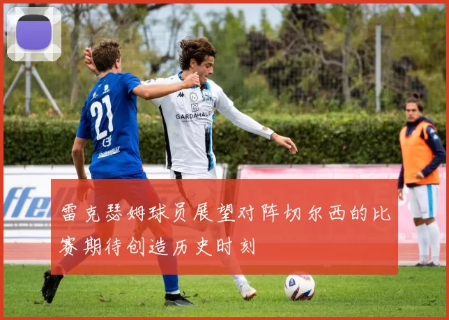 雷克瑟姆球员展望对阵切尔西的比赛期待创造历史时刻