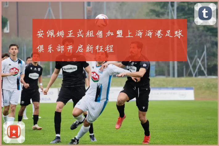 安佩姆正式租借加盟上海海港足球俱乐部开启新征程