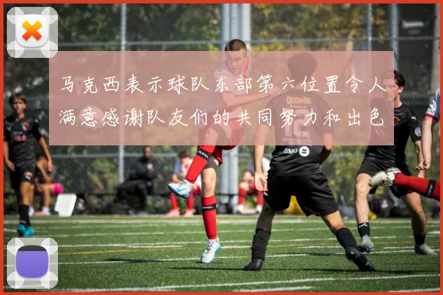 马克西表示球队东部第六位置令人满意感谢队友们的共同努力和出色表现