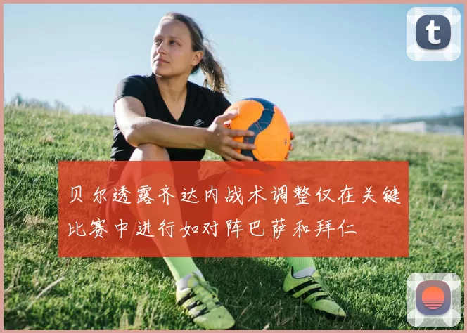 贝尔透露齐达内战术调整仅在关键比赛中进行如对阵巴萨和拜仁