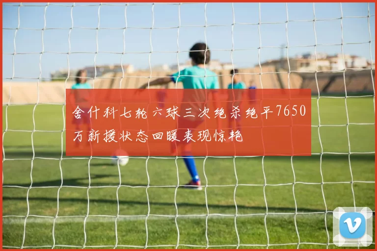 舍什科七轮六球三次绝杀绝平7650万新援状态回暖表现惊艳
