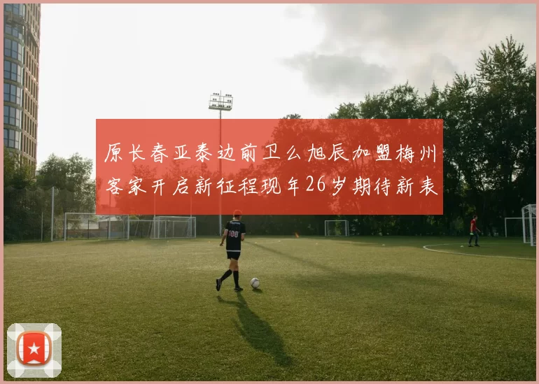 原长春亚泰边前卫么旭辰加盟梅州客家开启新征程现年26岁期待新表现