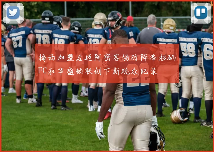 梅西加盟后迈阿密客场对阵洛杉矶FC和华盛顿联创下新观众纪录