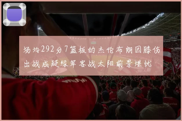 场均292分7篮板的杰伦布朗因膝伤出战成疑绿军客战太阳前景堪忧