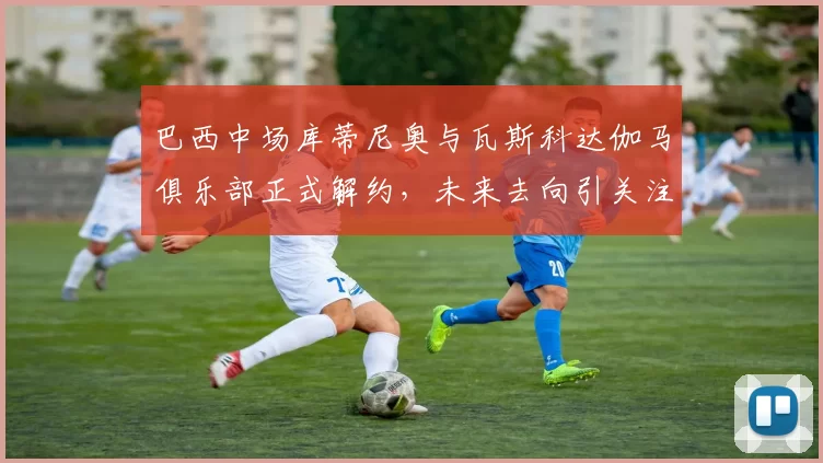 巴西中场库蒂尼奥与瓦斯科达伽马俱乐部正式解约，未来去向引关注