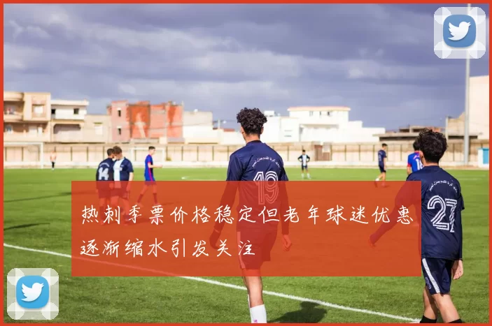 热刺季票价格稳定但老年球迷优惠逐渐缩水引发关注