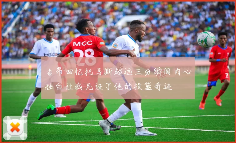 吉昂回忆托马斯超远三分瞬间内心独白让我见证了他的投篮奇迹