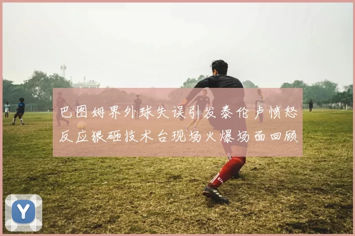 巴图姆界外球失误引发泰伦卢愤怒反应狠砸技术台现场火爆场面回顾