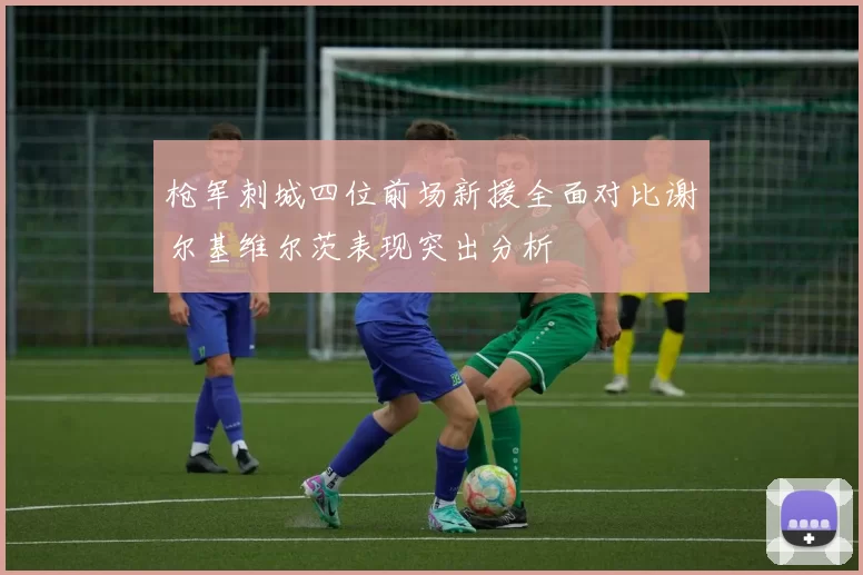 枪军刺城四位前场新援全面对比谢尔基维尔茨表现突出分析