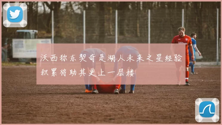 沃西称东契奇是湖人未来之星经验积累将助其更上一层楼