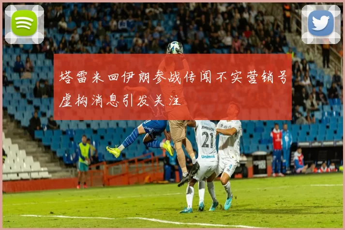 塔雷米回伊朗参战传闻不实营销号虚构消息引发关注