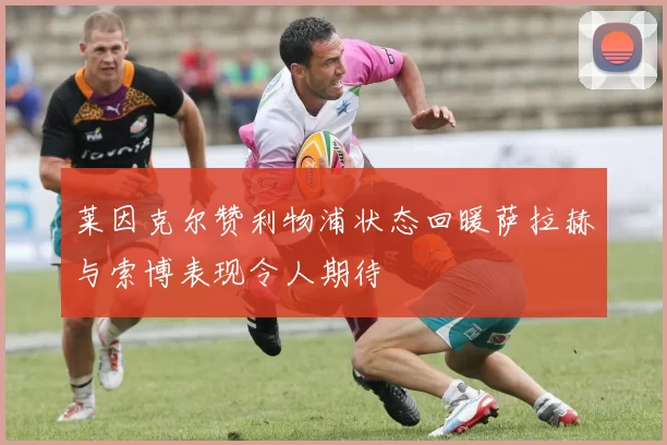 莱因克尔赞利物浦状态回暖萨拉赫与索博表现令人期待