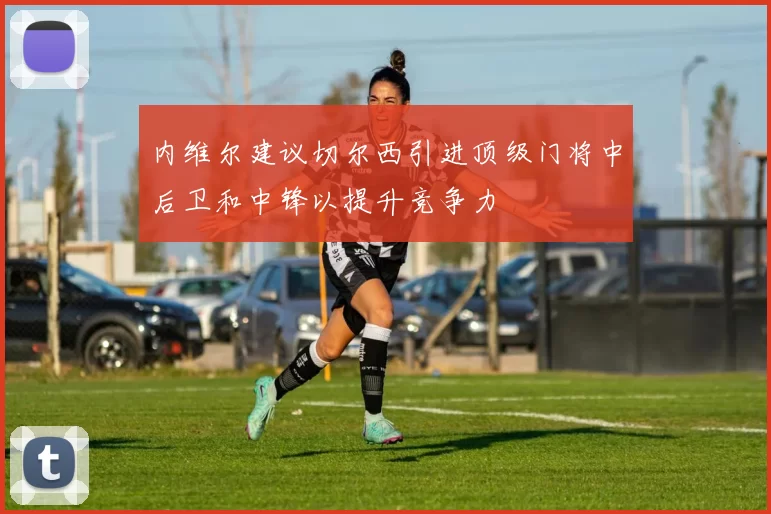 内维尔建议切尔西引进顶级门将中后卫和中锋以提升竞争力