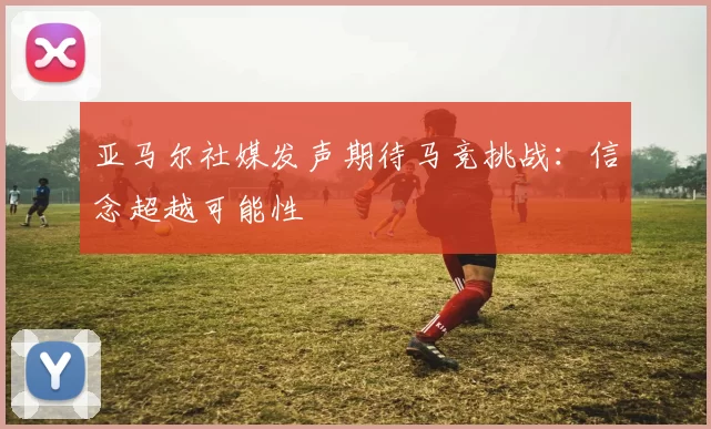 亚马尔社媒发声期待马竞挑战：信念超越可能性